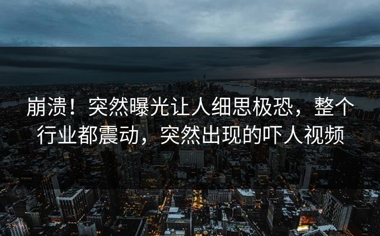 崩溃！突然曝光让人细思极恐，整个行业都震动，突然出现的吓人视频