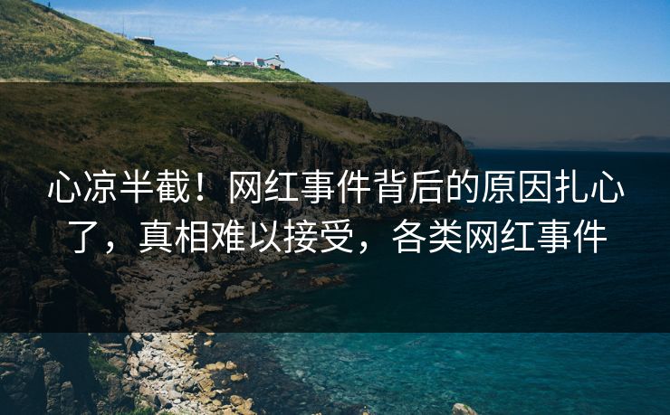 心凉半截！网红事件背后的原因扎心了，真相难以接受，各类网红事件