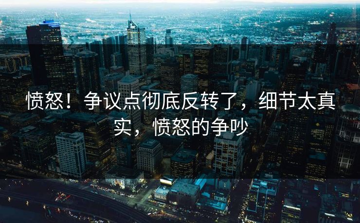 愤怒!争议点彻底反转了,细节太真实,愤怒的争吵 愤怒!争议点彻底反转了,细节太真实,愤怒的争吵