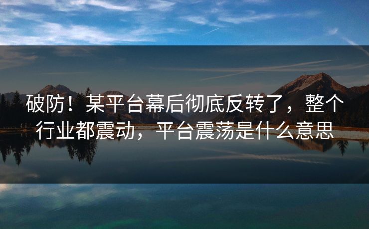 破防！某平台幕后彻底反转了，整个行业都震动，平台震荡是什么意思