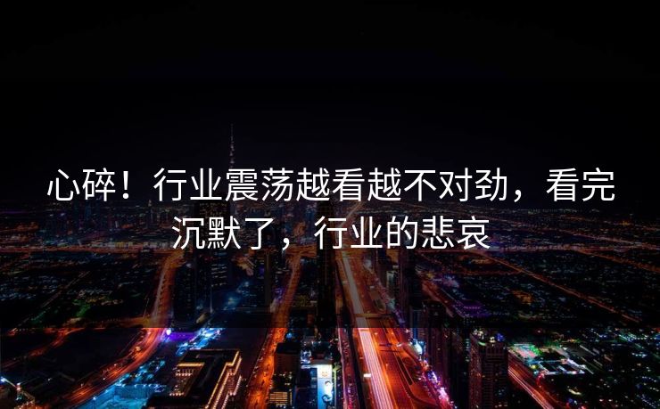 心碎！行业震荡越看越不对劲，看完沉默了，行业的悲哀