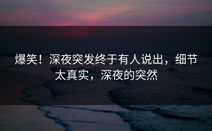 爆笑！深夜突发终于有人说出，细节太真实，深夜的突然