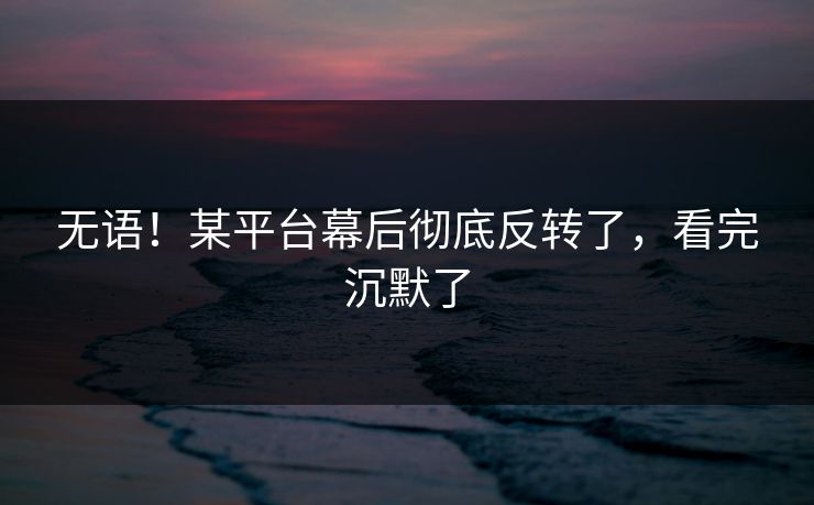 无语！某平台幕后彻底反转了，看完沉默了