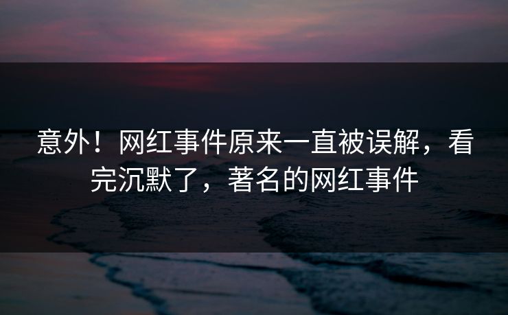 意外！网红事件原来一直被误解，看完沉默了，著名的网红事件