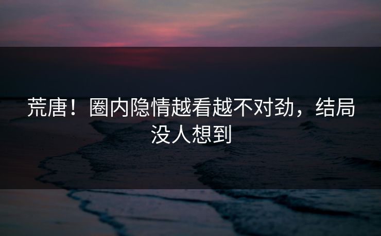 荒唐！圈内隐情越看越不对劲，结局没人想到