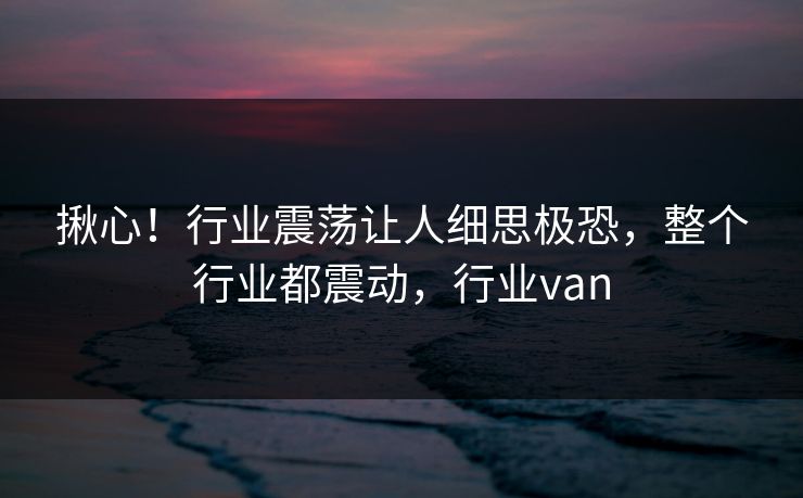 揪心！行业震荡让人细思极恐，整个行业都震动，行业van
