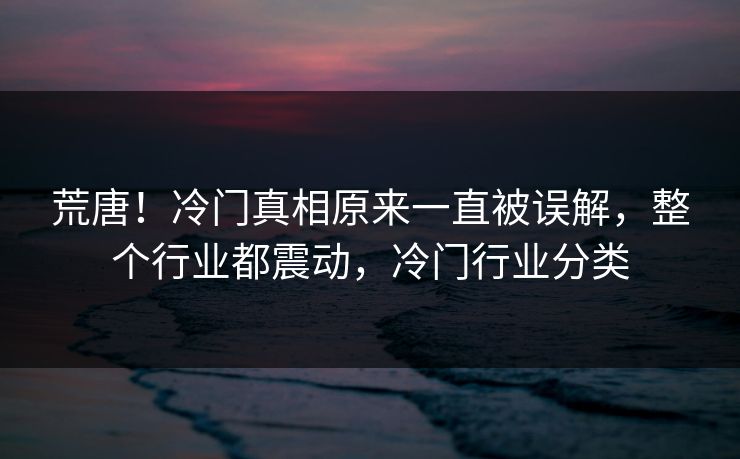 荒唐！冷门真相原来一直被误解，整个行业都震动，冷门行业分类