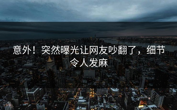 意外！突然曝光让网友吵翻了，细节令人发麻