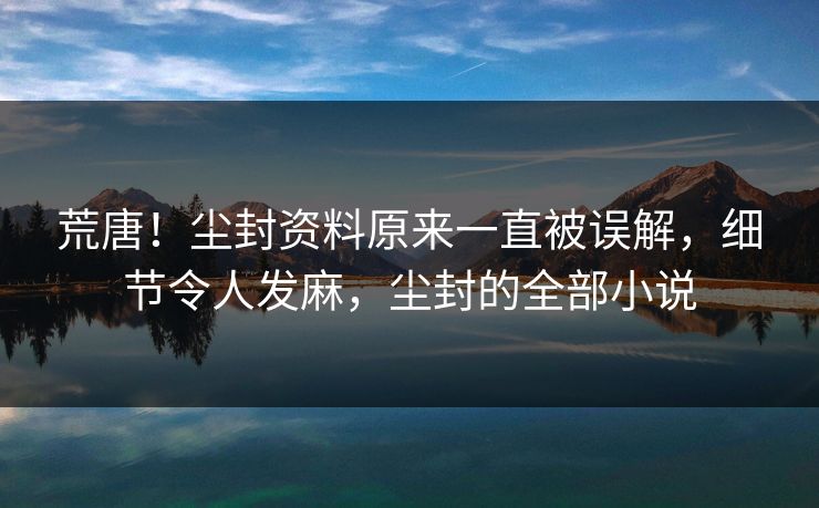 荒唐！尘封资料原来一直被误解，细节令人发麻，尘封的全部小说