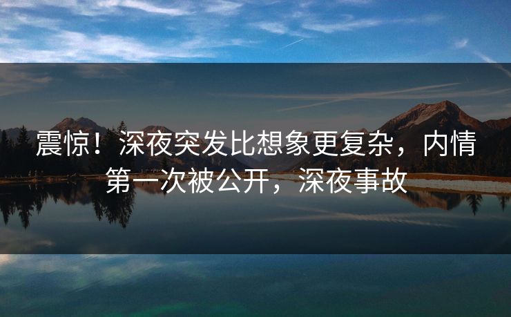 震惊！深夜突发比想象更复杂，内情第一次被公开，深夜事故