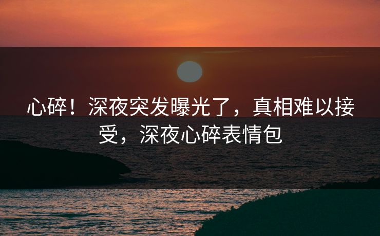 心碎!深夜突发曝光了,真相难以接受,深夜心碎表情包
