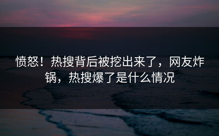 愤怒！热搜背后被挖出来了，网友炸锅，热搜爆了是什么情况