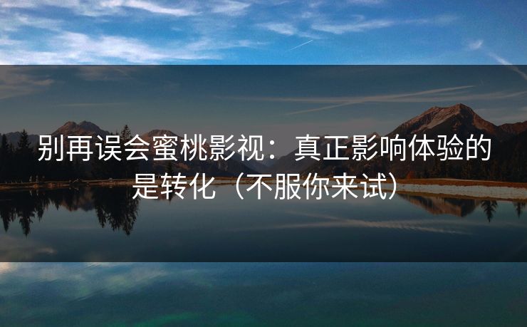 别再误会蜜桃影视：真正影响体验的是转化（不服你来试）