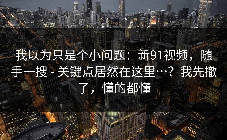 我以为只是个小问题：新91视频，随手一搜 - 关键点居然在这里…？我先撤了，懂的都懂