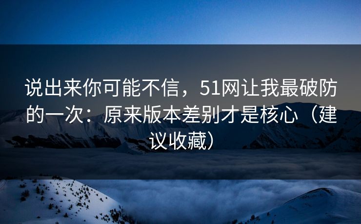 说出来你可能不信，51网让我最破防的一次：原来版本差别才是核心（建议收藏）