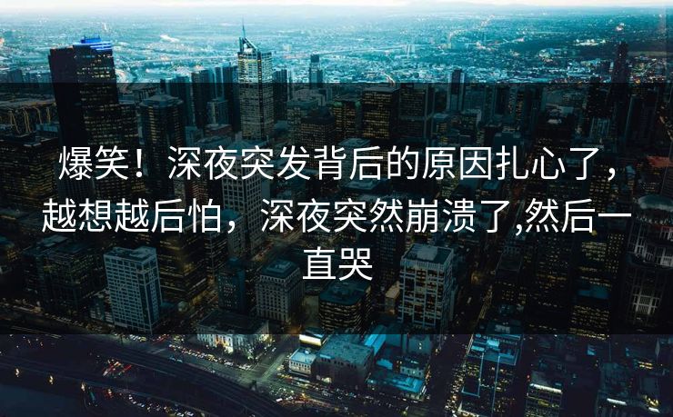 爆笑！深夜突发背后的原因扎心了，越想越后怕，深夜突然崩溃了,然后一直哭