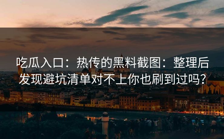 吃瓜入口：热传的黑料截图：整理后发现避坑清单对不上你也刷到过吗？
