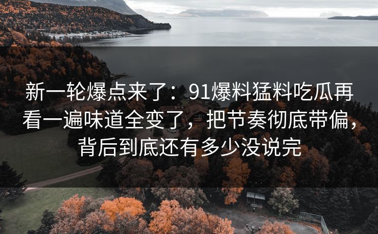 新一轮爆点来了：91爆料猛料吃瓜再看一遍味道全变了，把节奏彻底带偏，背后到底还有多少没说完