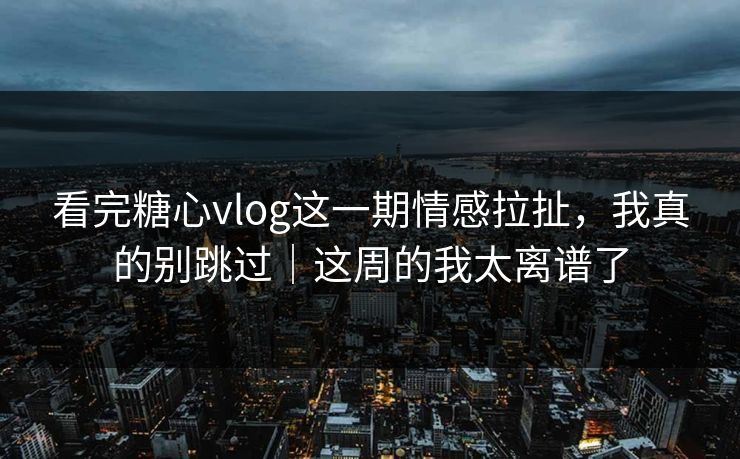 看完糖心vlog这一期情感拉扯，我真的别跳过｜这周的我太离谱了