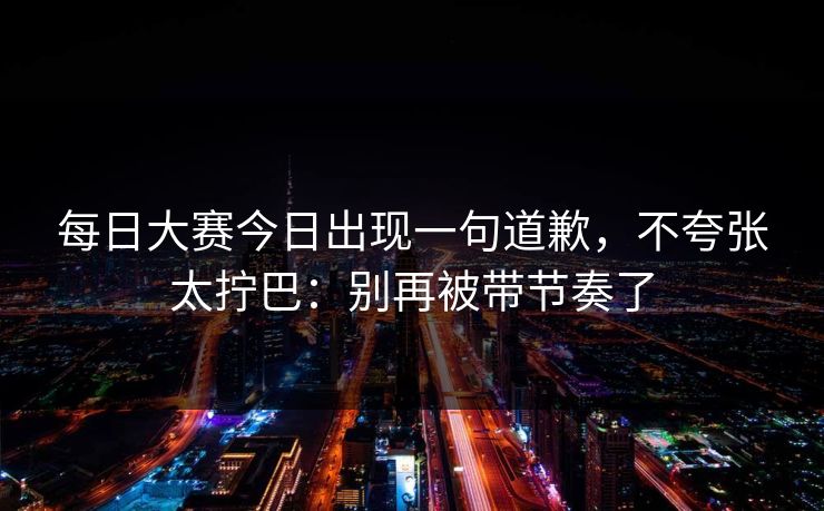 每日大赛今日出现一句道歉，不夸张太拧巴：别再被带节奏了