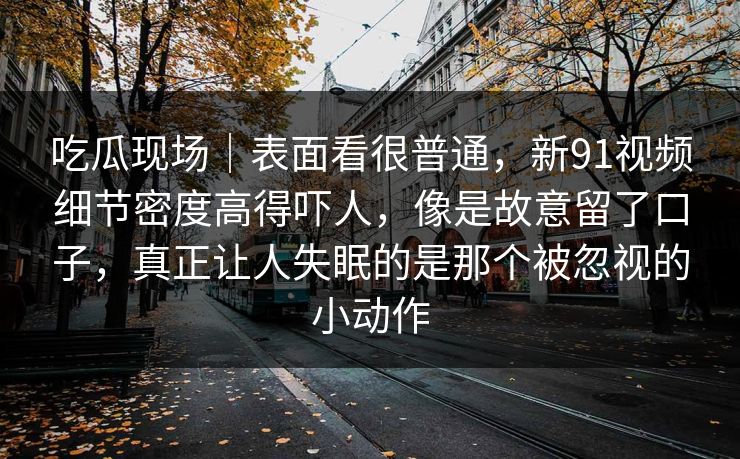 吃瓜现场｜表面看很普通，新91视频细节密度高得吓人，像是故意留了口子，真正让人失眠的是那个被忽视的小动作
