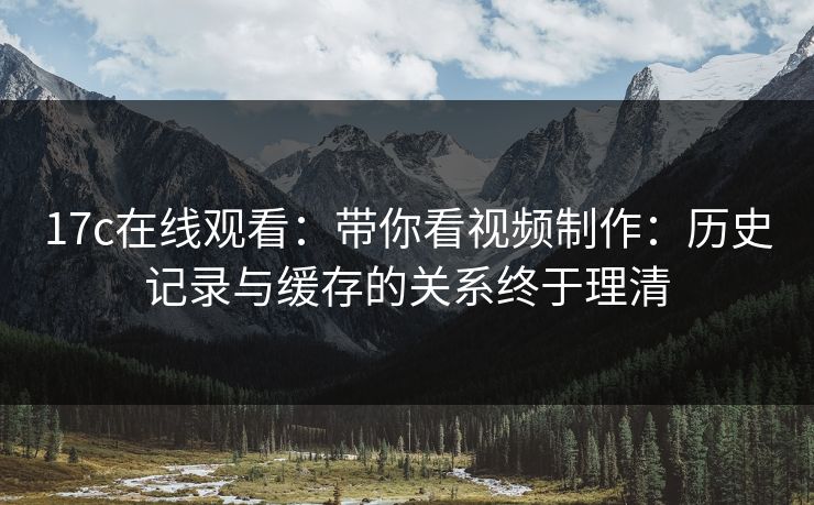 17c在线观看：带你看视频制作：历史记录与缓存的关系终于理清