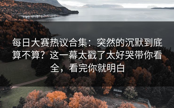 每日大赛热议合集：突然的沉默到底算不算？这一幕太戳了太好哭带你看全，看完你就明白