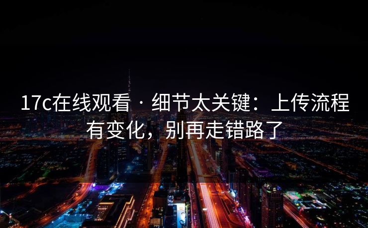 17c在线观看 · 细节太关键：上传流程有变化，别再走错路了