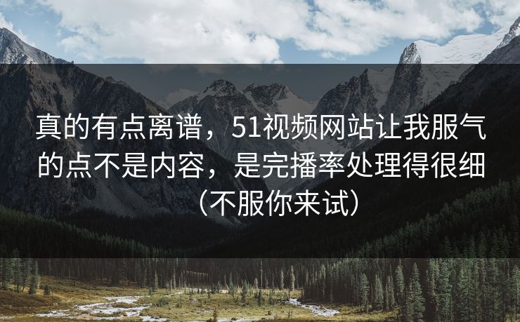 真的有点离谱，51视频网站让我服气的点不是内容，是完播率处理得很细（不服你来试）