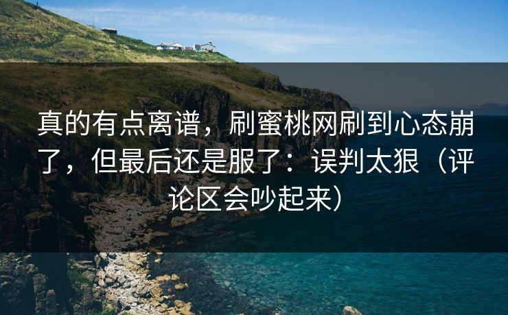 真的有点离谱，刷蜜桃网刷到心态崩了，但最后还是服了：误判太狠（评论区会吵起来）