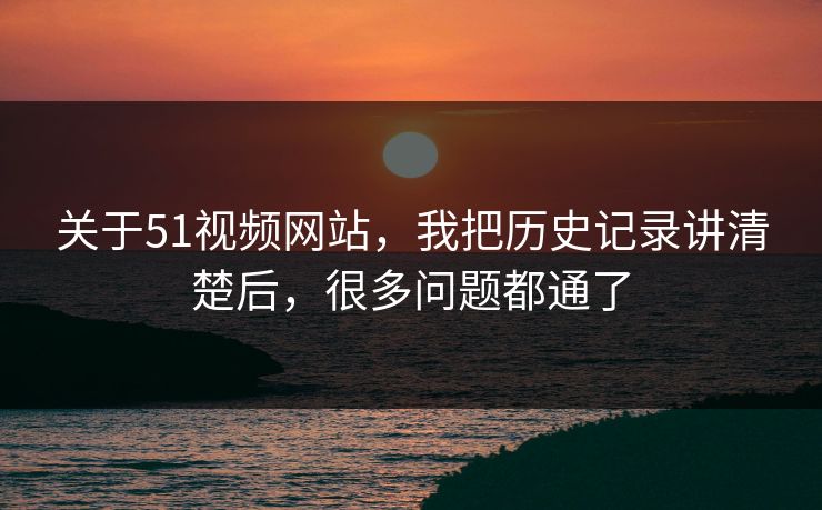 关于51视频网站，我把历史记录讲清楚后，很多问题都通了