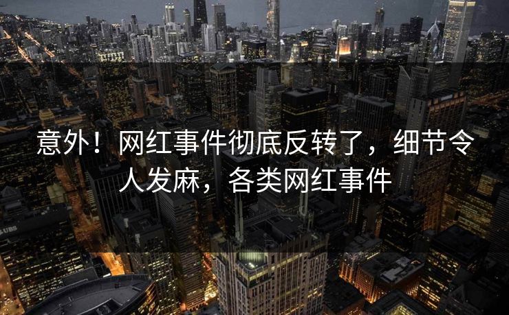 意外！网红事件彻底反转了，细节令人发麻，各类网红事件