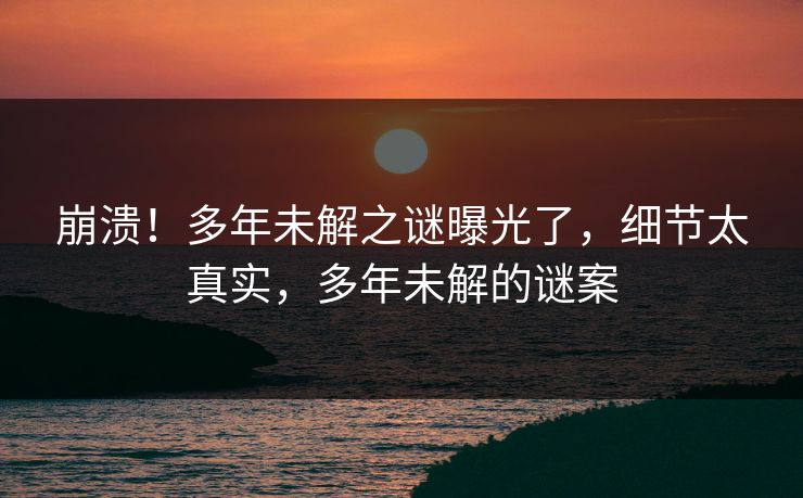 崩溃！多年未解之谜曝光了，细节太真实，多年未解的谜案