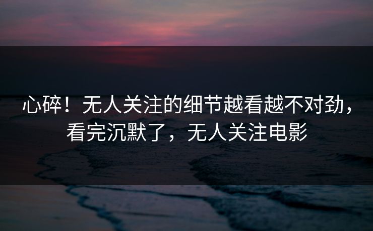心碎！无人关注的细节越看越不对劲，看完沉默了，无人关注电影