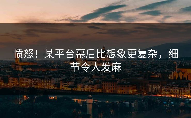 愤怒！某平台幕后比想象更复杂，细节令人发麻