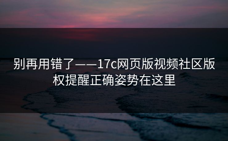 别再用错了——17c网页版视频社区版权提醒正确姿势在这里